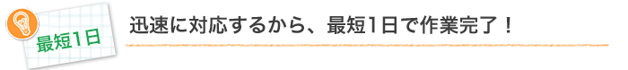 迅速に対応するから、最短1日で作業完了！